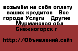 возьмём на себя оплату ваших кредитов - Все города Услуги » Другие   . Мурманская обл.,Снежногорск г.